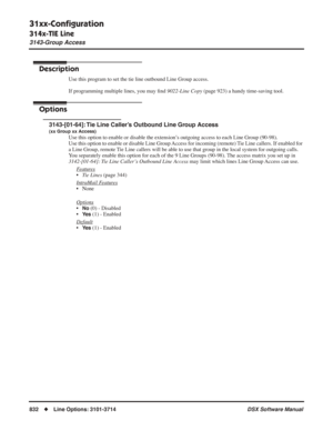 Page 862
31xx-Conﬁguration
314x-TIE Line
3143-Group Access
832◆Line Options: 3101-3714 DSX Software Manual
3143-Group Access
Description
Use this program to set the tie line outbound Line Group access.
If programming multiple lines, you may ﬁnd  9022-Line Copy  (page 923) a handy time-saving tool.
Options
3143-[01-64]: Tie Line Caller’s Outbound Line Group Access
(xx Group xx Access)
Use this option to enable or disable the extension’s outgoing access to each Line Group (90-98).
Use this option to enable or...