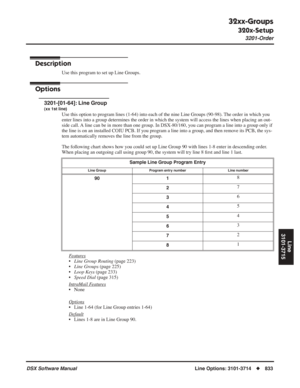 Page 863
32xx-Groups
320x-Setup
3201-Order
DSX Software ManualLine Options: 3101-3714◆833
Line
3101-3715
32xx-Groups
320x-Setup 3201-Order
Description
Use this program to set up Line Groups.
Options
3201-[01-64]: Line Group
(xx 1st line)
Use this option to program lines (1-64) into each of the nine Line Gro\
ups (90-98). The order in which you 
enter lines into a group determines the order in which the system will a\
ccess the lines when placing an out-
side call. A line can be in more than one group. In...