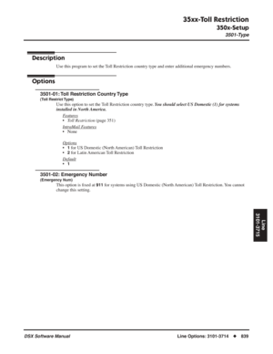 Page 869
35xx-Toll Restriction
350x-Setup
3501-Type
DSX Software ManualLine Options: 3101-3714◆839
Line
3101-3715
35xx-Toll Restriction
350x-Setup 3501-Type
Description
Use this program to set the Toll Restriction country type and enter additional emergency numbers.
Options
3501-01: Toll Restriction Country Type
(Toll Restrict Type)
Use this option to set the Toll Restriction country type.  You should select US Domestic (1) for systems 
installed in North America.
F
eatures
•Toll Restriction  (page 351)
Intr...