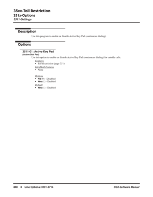 Page 870
35xx-Toll Restriction
351x-Options
3511-Settings
840◆Line Options: 3101-3714 DSX Software Manual
351x-Options
3511-Settings
Description
Use this program to enable or disable Active Key Pad (continuous dialing).
Options
3511-01: Active Key Pad
(Active Dial Pad)
Use this option to enable or disable Active Key Pad (continuous dialing) for outside calls.
F
eatures
•Toll Restriction  (page 351)
Intr
aMail Features
• None
Options
•No (0) - Disabled
•
Ye s (1) - Enabled
Default
•Ye s (1) - Enabled 