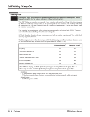 Page 88
Call Waiting / Camp-On
58◆Features DSX Software Manual
Call Waiting / Camp-On
Description
With Call Waiting, an extension user may call a busy extension and wait in line (Camp-On) without hanging 
up. When the user Camps-On (by dialing 2), the system signals the busy extension with two beeps indicating 
the ﬁrst waiting call. (The busy extension can be on a handset or Handsfree call.) The call goes through when 
the extension becomes free.
If an extension has more than one caller waiting, they queue on...
