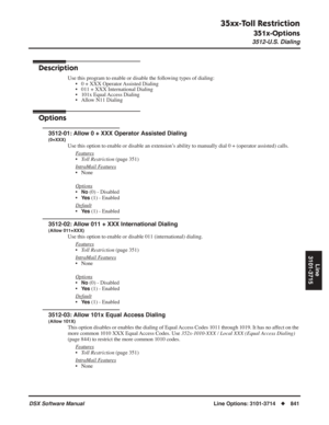 Page 871
35xx-Toll Restriction
351x-Options
3512-U.S. Dialing
DSX Software ManualLine Options: 3101-3714◆841
Line
3101-3715
3512-U.S. Dialing
Description
Use this program to enable or disable the following types of dialing: • 0 + XXX Operator Assisted Dialing
• 011 + XXX International Dialing
• 101x Equal Access Dialing
• Allow N11 Dialing
Options
3512-01: Allow 0 + XXX Operator Assisted Dialing
(0+XXX)
Use this option to enable or disable an extension’s ability to manually dial 0 + (operator assisted) calls.
F...