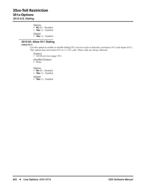 Page 872
35xx-Toll Restriction
351x-Options
3512-U.S. Dialing
842◆Line Options: 3101-3714 DSX Software Manual
Options
•No (0) - Disabled
•
Ye s (1) - Enabled
Default
•Ye s (1) - Enabled
3512-04: Allow N11 Dialing
(Allow N11)
Use this option to enable or disable dialing N11 services such as direct\
ory assistance (411) and repair (611). 
This option does not restrict 911 or 1 + 911 calls. These calls are always allowed. F
eatures
•Toll Restriction  (page 351)
Intr
aMail Features
• None
Options
•No (0) - Disabled...