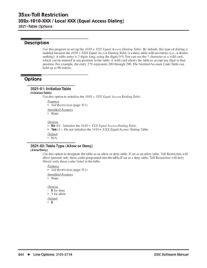 Page 874
35xx-Toll Restriction
352x-1010-XXX / Local XXX (Equal Access Dialing)
3521-Table Options
844◆Line Options: 3101-3714 DSX Software Manual
352x-1010-XXX / Local XXX (Equal Access Dialing)
3521-Table Options
Description
Use this program to set up the 1010 + XXX Equal Access Dialing Table . By default, this type of dialing is 
enabled because the  1010 + XXX Equal Access Dialing Table  is a deny table with no entries (i.e., it denies 
nothing). A table entry is 3 digits long, using the digits 0-9. You can...