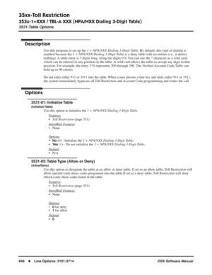 Page 876
35xx-Toll Restriction
353x-1+XXX / TBL-A XXX (NPA/NXX Dialing 3-Digit Table)
3531-Table Options
846◆Line Options: 3101-3714 DSX Software Manual
353x-1+XXX / TBL-A XXX (NPA/NXX Dialing 3-Digit Table)
3531-Table Options
Description
Use this program to set up the 1 + NPA/NXX Dialing 3-Digit Table . By default, this type of dialing is 
enabled because the  1 + NPA/NXX Dialing 3-Digit Table  is a deny table with no entries (i.e., it denies 
nothing). A table entry is 3 digits long, using the digits 0-9. You...