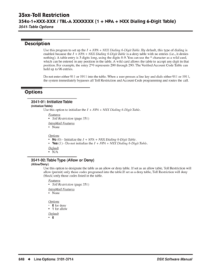 Page 878
35xx-Toll Restriction
354x-1+XXX-XXX / TBL-A XXXXXXX (1 + NPA + NXX Dialing 6-Digit Table)
3541-Table Options
848◆Line Options: 3101-3714 DSX Software Manual
354x-1+XXX-XXX / TBL-A XXXXXXX (1 + NPA + NXX Dialing 6-Digit Table)
3541-Table Options
Description
Use this program to set up the 1 + NPA + NXX Dialing 6-Digit Table. By default, this type of dialing is 
enabled because the 
1 + NPA + NXX Dialing 6-Digit Table is a deny table with no entries (i.e., it denies 
nothing). A table entry is 3 digits...