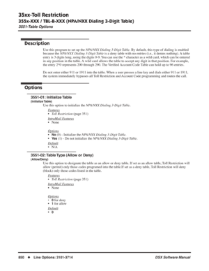 Page 880
35xx-Toll Restriction
355x-XXX / TBL-B-XXX (NPA/NXX Dialing 3-Digit Table)
3551-Table Options
850◆Line Options: 3101-3714 DSX Software Manual
355x-XXX / TBL-B-XXX (NPA/NXX Dialing 3-Digit Table)
3551-Table Options
Description
Use this program to set up the NPA/NXX Dialing 3-Digit Table. By default, this type of dialing is enabled 
because the 
NPA/NXX Dialing 3-Digit Table is a deny table with no entries (i.e., it denies nothing). A table 
entry is 3 digits long, using the digits 0-9. You can use the *...