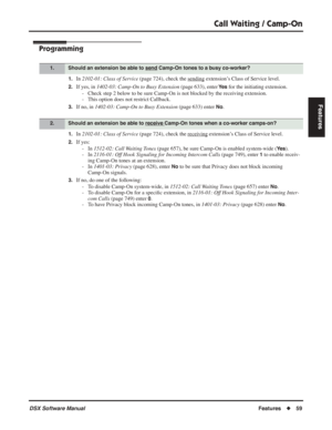 Page 89
Call Waiting / Camp-On
DSX Software ManualFeatures◆59
Features
Programming
1.In 2102-01: Class of Service  (page 724), check the sending extension’s Class of Service level.
2.If yes, in 1402-03: Camp-On to Busy Extension  (page 633), enter Ye s for the initiating extension.
- Check step 2 below to be sure Camp-On is not blocked by the receiving extension.
- This option does not restrict Callback.
3.If no, in  1402-03: Camp-On to Busy Extension  (page 633) enter No.
1.In 2102-01: Class of Service  (page...