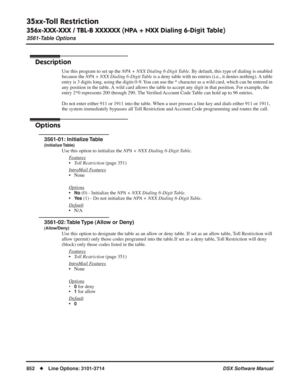 Page 882
35xx-Toll Restriction
356x-XXX-XXX / TBL-B XXXXXX (NPA + NXX Dialing 6-Digit Table)
3561-Table Options
852◆Line Options: 3101-3714 DSX Software Manual
356x-XXX-XXX / TBL-B XXXXXX (NPA + NXX Dialing 6-Digit Table)
3561-Table Options
Description
Use this program to set up the NPA + NXX Dialing 6-Digit Table . By default, this type of dialing is enabled 
because the  NPA + NXX Dialing 6-Digit Table  is a deny table with no entries (i.e., it denies nothing). A table 
entry is 3 digits long, using the digits...