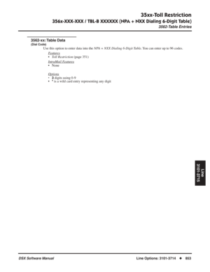 Page 883
35xx-Toll Restriction
356x-XXX-XXX / TBL-B XXXXXX (NPA + NXX Dialing 6-Digit Table)
3562-Table Entries
DSX Software ManualLine Options: 3101-3714◆853
Line
3101-3715
3562-Table Entries
3562-xx: Table  Data
(Dial Code)
Use this option to enter data into the  NPA + NXX Dialing 6-Digit Table. You can enter up to 96 codes.
F
eatures
• Toll Restriction  (page 351)
Intr
aMail Features
• None
Options
•3 digits using 0-9
•* is a wild card entry representing any digit 