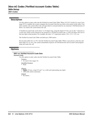 Page 884
36xx-AC Codes (Veriﬁed Account Codes Table)
360x-Setup
3601-Codes
854◆Line Options: 3101-3714 DSX Software Manual
36xx-AC Codes (Veriﬁed Account Codes Table)
360x-Setup
3601-Codes
Description
Use this option to enter codes into the Veri ﬁed Account  Codes Table. When  1412-05: Veriﬁed Account Codes  
(page 651) is enabled, the system compares the Account Code the user dials to the entries in this table. If an 
entry matches, the system allows the call (provided it is not prevented by an extension’s Toll...