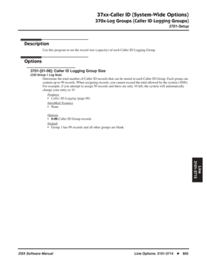 Page 885
37xx-Caller ID (System-Wide Options)
370x-Log Groups (Caller ID Logging Groups)
3701-Setup
DSX Software ManualLine Options: 3101-3714◆855
Line
3101-3715
37xx-Caller ID (System-Wide Options)
370x-Log Groups (Caller ID Logging Groups) 3701-Setup
Description
Use this program to set the record size (capacity) of each Caller ID L\
ogging Group.
Options
3701-[01-08]: Caller ID Logging Group Size
(CID Group 1 Log Size)
Determine the total number of Caller ID records that can be stored in ea\
ch Caller ID...