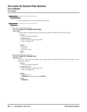 Page 886
37xx-Caller ID (System-Wide Options)
371x-Callback
3711-Route
856◆Line Options: 3101-3714 DSX Software Manual
371x-Callback
3711-Route
Description
Use this program to set up the Caller ID callback route.
Options
3711-01: Caller ID Callback Route Type
(Route Type)
Use this option to specify the type of route used for Caller ID callback\
s (line or Line Group).
F
eatures
•Caller ID Logging  (page 68)
Intr
aMail Features
• Caller ID and Voice Mail  (page 456)
• Make Call  (page 525)
Options
•0 for none
•
1...