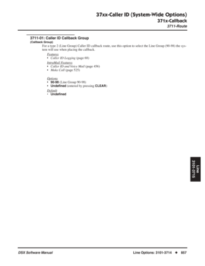 Page 887
37xx-Caller ID (System-Wide Options)
371x-Callback
3711-Route
DSX Software ManualLine Options: 3101-3714◆857
Line
3101-3715
3711-01: Caller ID Callback Group
(Callback Group)
For a type 2 (Line Group) Caller ID callback route, use this option to \
select the Line Group (90-98) the sys-
tem will use when placing the callback.
F
eatures
•Caller ID Logging  (page 68)
Intr
aMail Features
• Caller ID and Voice Mail  (page 456)
• Make Call  (page 525)
Options
•90-98 (Line Group 90-98)
•
Unde ﬁned (entered by...