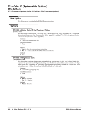 Page 888
37xx-Caller ID (System-Wide Options)
371x-Callback
3712-Treatment Options (Caller ID Callback Dial Treatment Options)
858◆Line Options: 3101-3714 DSX Software Manual
3712-Treatment Options (Caller ID Callback Dial Treatment Options)
Description
Use this program to set the Caller ID Dial Treatment options.
Options
3712-01: Initialize Caller ID Dial Treatment Tables
(Initialize Table)
Use this option to initialize the 3713-Home NPA’s (Home Area Code Table)  (page 860), the 3714-HNPA 
Exceptions (Home Area...