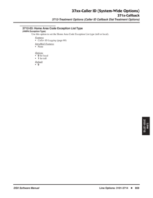 Page 889
37xx-Caller ID (System-Wide Options)
371x-Callback
3712-Treatment Options (Caller ID Callback Dial Treatment Options)
DSX Software ManualLine Options: 3101-3714◆859
Line
3101-3715
3712-03: Home Area Code Exception List Type
(HNPA Exception Type)
Use this option to set the Home Area Code Exception List type (toll or local).
F
eatures
•Caller ID Logging  (page 68)
Intr
aMail Features
• None
Options
•0 for local
•
1 for toll
Default
•0 
