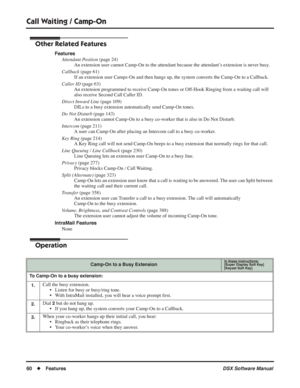 Page 90
Call Waiting / Camp-On
60◆Features DSX Software Manual
Other Related Features
Features
Attendant Position  (page 24)
An extension user cannot Camp-On to the attendant because the attendant’s extension is never busy.
Callback  (page 61)
If an extension user Camps-On and then hangs up, the system converts the Camp-On to a Callback.
Caller ID  (page 63)
An extension programmed to receive Camp-On tones or Off-Hook Ringing from a waiting call will 
also receive Second Call Caller ID.
Direct Inward Line...