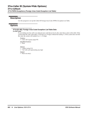 Page 892
37xx-Caller ID (System-Wide Options)
371x-Callback
3715-FNPA Exceptions (Foreign Area Code Exception List Table)
862◆Line Options: 3101-3714 DSX Software Manual
3715-FNPA Exceptions (Foreign Area Code Exception List Table)
Description
Use this program to set up the Caller ID Foreign Area Code (FNPA) Exception List Table.
Options
3715-[01-96]: Foreign Area Code Exception List Table Data
(xx Dial Code)
If your dialing area has calls in an adjacent area code that are local c\
alls, enter those codes in...