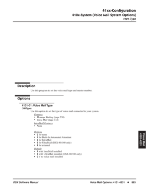 Page 893
41xx-Conﬁguration
410x-System (Voice Mail System Options)
4101-Type
DSX Software Manual  Voice Mail Options: 4101-4231◆863
Voice Mail
4101-4231
Voice Mail Options: 
4101-4231
41xx-Con ﬁguration
410x-System (Voice Mail System Options)
4101-Type
Description
Use this program to set the voice mail type and master number.
Options
4101-01: Voice  Mail Type
(VM Type)
Use this option to set the type of voice mail connected to your system. F
eatures
•Message Waiting  (page 238)
• Voice Mail  (page 372)
Intr...