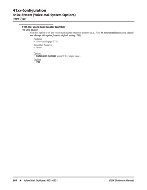Page 894
41xx-Conﬁguration
410x-System (Voice Mail System Options)
4101-Type
864◆Voice Mail Options: 4101-4231 DSX Software Manual
4101-02: Voice Mail Master Number
(VM UCD Master)
Use this option to set the voice mail master extension number (e.g., 700). In most installations, you should 
not change this option from its default setting (700) .
F
eatures
• Voice Mail  (page 372)
Intr
aMail Features
• None
Options
•Extension number using 0-9 (3 digits max.) 
Default
•700 