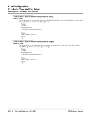 Page 896
41xx-Conﬁguration
411x-Ports (Voice Mail Port Setup)
4111-Options (Voice Mail Port Options)
866◆Voice Mail Options: 4101-4231 DSX Software Manual
4111-03: Voice Mail Port Toll Restriction Level (Day)
(Day Toll  Level)
Use this option to set the day mode Toll Restriction Level for all voice mail ports. This allows you to restrict 
Message Notiﬁcation callouts placed during the day.
F
eatures
• None
Intr
aMail Features
• Message Noti ﬁcation  (page 535)
Options
•0-7 for Toll Levels 0-7
Default
•0
4111-04:...