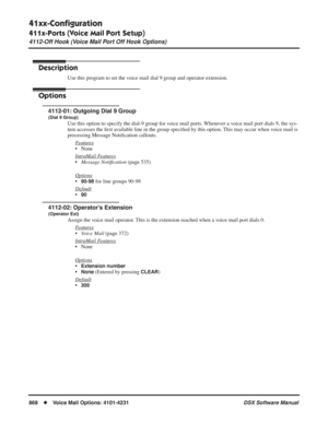 Page 898
41xx-Conﬁguration
411x-Ports (Voice Mail Port Setup)
4112-Off Hook (Voice Mail Port Off Hook Options)
868◆Voice Mail Options: 4101-4231 DSX Software Manual
4112-Off Hook (Voice Mail Port Off Hook Options)
Description
Use this program to set the voice mail dial 9 group and operator extension.
Options
4112-01: Outgoing Dial 9 Group
(Dial 9 Group)
Use this option to specify the dial-9 group for voice mail ports. Whenever a voice mail port dials 9, the sys-
tem accesses the ﬁrst available line in the group...