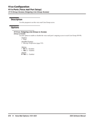 Page 900
41xx-Conﬁguration
411x-Ports (Voice Mail Port Setup)
4114-Group Access (Outgoing Line Group Access)
870◆Voice Mail Options: 4101-4231 DSX Software Manual
4114-Group Access (Outgoing Line Group Access)
Description
Use this program to set the voice mail Line Group access.
Options
4114-xx: Outgoing Line Group xx Access
(Group xx Access)
Use this option to enable or disable the voice mail port’s outgoing access to each Line Group (90-98).
F
eatures
• None
Intr
aMail Features
•Message Noti ﬁcation  (page...