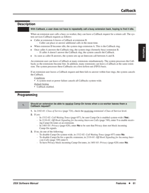 Page 91
Callback
DSX Software ManualFeatures◆61
Features
Callback
Description
When an extension user calls a busy co-worker, they can leave a Callback request for a return call. The sys-
tem services Callback requests as follows:
❥Caller at extension A leaves a Callback at extension B.
- Caller can place or answer additional calls in the mean time.
❥When extension B becomes idle, the system rings extension A. This is the Callback ring.
❥Once caller A answers the Callback ring, the system rings (formerly busy)...