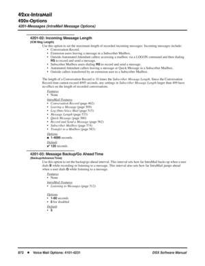 Page 902
42xx-IntraMail
420x-Options
4201-Messages (IntraMail Message Options)
872◆Voice Mail Options: 4101-4231 DSX Software Manual
4201-02: Incoming Message Length
(ICM Msg Length)
Use this option to set the maximum length of recorded incoming messages:\
 Incoming messages include:
• Conversation Record.
• Extension users leaving a message in a Subscriber Mailbox.
• Outside Automated Attendant callers accessing a mailbox via a LOGON command and then diali\
ng 
RS to record and send a message.
• Subscriber...