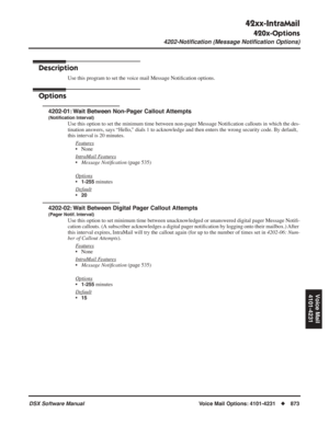 Page 903
42xx-IntraMail
420x-Options
4202-Notiﬁcation (Message Notiﬁcation Options)
DSX Software ManualVoice Mail Options: 4101-4231◆873
Voice Mail
4101-4231
4202-Notiﬁcation (Message Notiﬁcation Options)
Description
Use this program to set the voice mail Message Noti ﬁcation options.
Options
4202-01: Wait Between Non-Pager Callout Attempts
(Noti ﬁcation Interval)
Use this option to set the minimum time between non-pager Message Noti ﬁcation callouts in which the des-
tination answers, says “Hello,” dials 1 to...