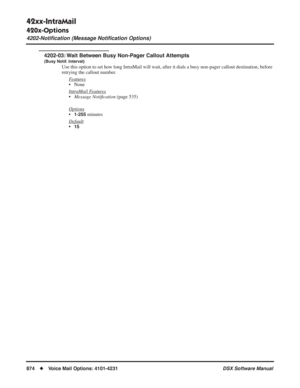 Page 904
42xx-IntraMail
420x-Options
4202-Notiﬁcation (Message Notiﬁcation Options)
874◆Voice Mail Options: 4101-4231 DSX Software Manual
4202-03: Wait Between Busy Non-Pager Callout Attempts
(Busy Notif. Interval)
Use this option to set how long IntraMail will wait, after it dials a busy non-pager callout destination, before 
retrying the callout number.
F
eatures
• None
Intr
aMail Features
•Message Noti ﬁcation  (page 535)
Options
•1-255 minutes
Default
•15 