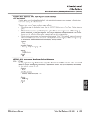 Page 905
42xx-IntraMail
420x-Options
4202-Notiﬁcation (Message Notiﬁcation Options)
DSX Software ManualVoice Mail Options: 4101-4231◆875
Voice Mail
4101-4231
4202-04: Wait Between RNA Non-Pager Callout Attempts
(RNA Notif. Interval)
Use this option to set how long IntraMail will wait, after it dials an unanswered non-pager callout destina-
tion, before retrying the callout number.
There are three types of unanswered non-pager callouts:
❥If the callout rings the destination longer than the  4202-05: Wait for...