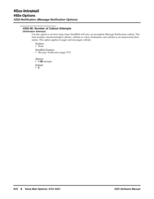 Page 906
42xx-IntraMail
420x-Options
4202-Notiﬁcation (Message Notiﬁcation Options)
876◆Voice Mail Options: 4101-4231 DSX Software Manual
4202-06: Number of Callout Attempts
(Notiﬁcation Attempts)
Use this option to set how many times IntraMail will retry an incomplete Message Noti ﬁcation callout. This 
total includes unacknowledged callouts, callouts to a busy destination, and callouts to an unanswered desti-
nation. This option applies to pager and non-pager callouts.
F
eatures
• None
Intr
aMail Features...