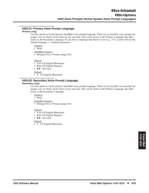 Page 909
42xx-IntraMail
420x-Options
4203-Voice Prompts (Active System Voice Prompt Languages)
DSX Software ManualVoice Mail Options: 4101-4231◆879
Voice Mail
4101-4231
4203-Voice Prompts (Active System Voice Prompt Languages)
4203-01: Primary Voice Prompt Language
(Primary Lang)
Use this option to set the primary IntraMail voice prompt language. There are six possible voice prompt lan-
guages, two of which can be active at any one time. One can be active as the Primary Language; the other 
active as the...