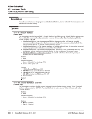 Page 910
42xx-IntraMail
421x-Answer Table
4211-Setup (Answer Table Setup)
880◆Voice Mail Options: 4101-4231 DSX Software Manual
421x-Answer Table
4211-Setup (Answer Table Setup)
Description
For each Answer Table, use this program to set the Default Mailbox, Answer Schedule Override options, and 
optional Answer Table  linking. 
Options
4211-01: Default Mailbox
(Default Mbox)
Use this option to set the Answer Table’s Default Mailbox. IntraMail uses the Default Mailbox whenever an 
Answer Schedule is not in...