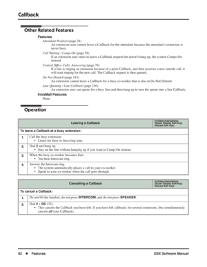 Page 92
Callback
62◆Features DSX Software Manual
Other Related Features
Features
Attendant Position  (page 24)
An extension user cannot leave a Callback for the attendant because the attendant’s extension is 
never busy.
Call Waiting / Camp-On  (page 58)
If an extension user starts to leave a Callback request but doesn’t hang up, the system Camps-On 
instead.
Central Of ﬁce Calls, Answering  (page 74)
If a line is ringing an extension because of a prior Callback, and then receives a new outside call, it 
will...