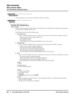 Page 912
42xx-IntraMail
421x-Answer Table
4212-Schedule (Schedule Setup)
882◆Voice Mail Options: 4101-4231 DSX Software Manual
4212-Schedule (Schedule Setup)
Description
Use this program to set the Answer Schedule for each Answer Table.
Options
4212-[01-10]: Schedule Type
(Entry xx Type)
Use this option to assign a Schedule Type to the selected Answer Schedule. The Schedule Type determines 
how the Answer Schedule answers calls.
The schedule can be one of the following types:
1.Day of the Week
A Type 1 Answer...