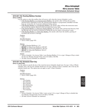 Page 913
42xx-IntraMail
421x-Answer Table
4212-Schedule (Schedule Setup)
DSX Software ManualVoice Mail Options: 4101-4231◆883
Voice Mail
4101-4231
4212-[01-10]: Routing Mailbox Number
(Entry xx Mbox)
Use this option to select the mailbox that will answer calls when this Answer Schedule is active. • If the Routing Mailbox is an 
Announcement Mailbox, the outside caller will hear the recorded 
announcement. Depending on how the Announcement Mailbox is programmed, IntraMail will then 
hang up, reroute the call, or...