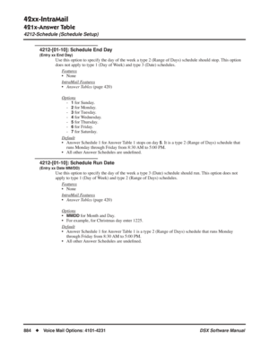 Page 914
42xx-IntraMail
421x-Answer Table
4212-Schedule (Schedule Setup)
884◆Voice Mail Options: 4101-4231 DSX Software Manual
4212-[01-10]: Schedule End Day
(Entry xx End Day)
Use this option to specify the day of the week a type 2 (Range of Days)\
 schedule should stop. This option 
does not apply to type 1 (Day of Week) and type 3 (Date) schedules.
F
eatures
• None
Intr
aMail Features
•Answer Tables  (page 420)
Options
-1 for Sunday.
-
2 for Monday.
-
3 for Tuesday.
-
4 for Wednesday.
-
5 for Thursday.
-
6...