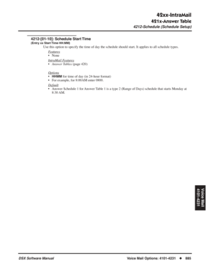 Page 915
42xx-IntraMail
421x-Answer Table
4212-Schedule (Schedule Setup)
DSX Software ManualVoice Mail Options: 4101-4231◆885
Voice Mail
4101-4231
4212-[01-10]: Schedule Start Time
(Entry xx Start Time HH:MM)
Use this option to specify the time of day the schedule should start. It\
 applies to all schedule types.
F
eatures
• None
Intr
aMail Features
•Answer Tables  (page 420)
Options
•HHMM for time of day (in 24-hour format)
• For example, for 8:00AM enter 0800.
Default
• Answer Schedule 1 for Answer Table 1 is...