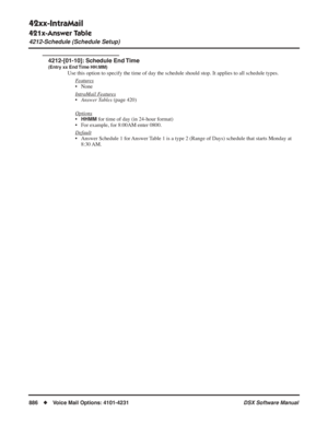 Page 916
42xx-IntraMail
421x-Answer Table
4212-Schedule (Schedule Setup)
886◆Voice Mail Options: 4101-4231 DSX Software Manual
4212-[01-10]: Schedule End Time
(Entry xx End Time HH:MM)
Use this option to specify the time of day the schedule should stop. It \
applies to all schedule types.
F
eatures
• None
Intr
aMail Features
•Answer Tables  (page 420)
Options
•HHMM for time of day (in 24-hour format)
• For example, for 8:00AM enter 0800.
Default
• Answer Schedule 1 for Answer Table 1 is a type 2 (Range of Days)...