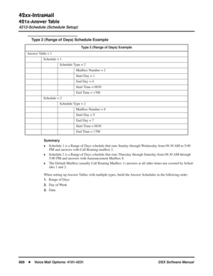 Page 918
42xx-IntraMail
421x-Answer Table
4212-Schedule (Schedule Setup)
888◆Voice Mail Options: 4101-4231 DSX Software Manual
Type 2 (Range of Days) Schedule Example
Summary
❥Schedule 1 is a Range of Days schedule that runs Sunday through Wednesday from 08:30 AM to 5:00 
PM and answers with Call Routing mailbox 2.
❥Schedule 2 is a Range of Days schedule that runs Thursday through Saturday from 08:30 AM through 5:00 PM and answers with Announcement Mailbox 8.
❥The Default Mailbox (usually Call Routing Mailbox 1)...