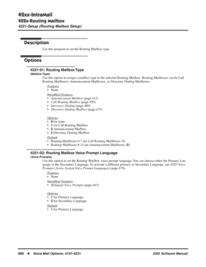 Page 920
42xx-IntraMail
422x-Routing Mailbox
4221-Setup (Routing Mailbox Setup)
890◆Voice Mail Options: 4101-4231 DSX Software Manual
422x-Routing Mailbox
4221-Setup (Routing Mailbox Setup)
Description
Use this program to set the Routing Mailbox type.
Options
4221-01: Routing Mailbox Type
(Mailbox Type)
Use this option to assign a mailbox type to the selected Routing Mailbox\
. Routing Mailboxes can be Call 
Routing Mailboxes, Announcement Mailboxes, or Directory Dialing Mailboxes.
F
eatures
• None
Intr
aMail...