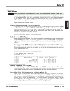 Page 93
Caller ID
DSX Software ManualFeatures◆63
Features
Caller ID
Description
Caller ID allows a display keyset to show an incoming caller’s telephone number (called Directory Number 
or DN) and optional name as the call is ringing. Caller ID supports the\
 telco’s Called Number Identi ﬁcation 
(CNI) and Called Number Delivery (CND) service, when available. These services provide the Caller ID 
information (i.e., messages) between the  ﬁrst and second ring burst of an incoming call.
Caller ID provides the...
