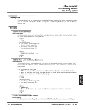 Page 921
42xx-IntraMail
422x-Routing Mailbox
4222-Routing Options
DSX Software ManualVoice Mail Options: 4101-4231◆891
Voice Mail
4101-4231
4222-Routing Options
Description
Use this program to set the routing options for each Call Routing Mailbo\
x. The entries you make in this pro-
gram are valid only if the Routing Mailbox is assigned as a Call Routing Mailbox (\
1) in  4221-01: Routing 
Mailbox Type .
Options
4222-01: Dial Action Table
(Dial Action Table)
Use this option to assign the Dial Action Table to...