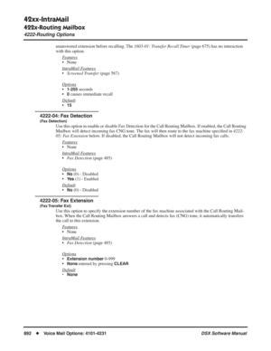 Page 922
42xx-IntraMail
422x-Routing Mailbox
4222-Routing Options
892◆Voice Mail Options: 4101-4231 DSX Software Manual
unanswered extension before recalling. The 1603-01: Transfer Recall Timer (page 675) has no interaction 
with this option.
F
eatures
• None
Intr
aMail Features
•Screened Transfer  (page 567)
Options
•1-255 seconds
•
0 causes immediate recall
Default
•15
4222-04: Fax Detection
(Fax Detection)
Use this option to enable or disable Fax Detection for the Call Routing Mailbox. If enabled, the Call...