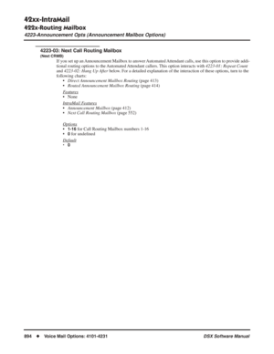 Page 924
42xx-IntraMail
422x-Routing Mailbox
4223-Announcement Opts (Announcement Mailbox Options)
894◆Voice Mail Options: 4101-4231 DSX Software Manual
4223-03: Next Call Routing Mailbox
(Next CRMB)
If you set up an Announcement Mailbox to answer Automated Attendant calls, use this option to provide addi-
tional routing options to the Automated Attendant callers. This option interacts with 
4223-01: Repeat Count 
and  4223-02: Hang Up After
 below . For a detailed explanation of the interaction of these...