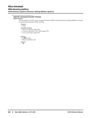 Page 926
42xx-IntraMail
422x-Routing Mailbox
4224-Directory Options (Directory Dialing Mailbox Options)
896◆Voice Mail Options: 4101-4231 DSX Software Manual
4224-03:  Screened Transfer Timeout
(STRF Timeout)
Use this option to set how long a Screened Transfer (STRF) from the Directory Dialing Mailbox will ring 
an unanswered extension before recalling.
Features
• None
Intr
aMail Features
•Directory Dialing  (page 469)
• Extension Hunting to Voice Mail  (page 478)
• Screened Transfer  (page 567)
Options
•1-255...