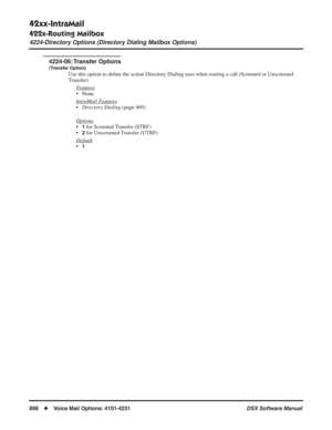 Page 928
42xx-IntraMail
422x-Routing Mailbox
4224-Directory Options (Directory Dialing Mailbox Options)
898◆Voice Mail Options: 4101-4231 DSX Software Manual
4224-06: Transfer  Options
(Transfer Option)
Use this option to deﬁne the action Directory Dialing uses when routing a call (Screened or U\
nscreened 
Transfer)
F
eatures
• None
Intr
aMail Features
•Directory Dialing  (page 469)
Options
•1 for Screened Transfer (STRF)
•
2 for Unscreened Transfer (UTRF)
Default
•1 