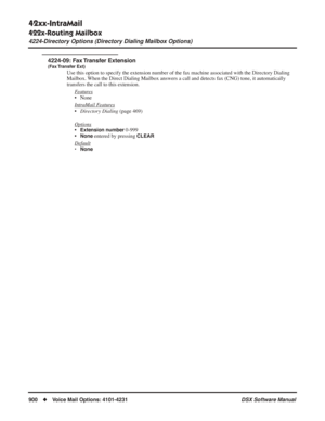 Page 930
42xx-IntraMail
422x-Routing Mailbox
4224-Directory Options (Directory Dialing Mailbox Options)
900◆Voice Mail Options: 4101-4231 DSX Software Manual
4224-09: Fax Transfer Extension
(Fax Transfer  Ext)
Use this option to specify the extension number of the fax machine associated with the Directory Dialing 
Mailbox. When the Direct Dialing Mailbox answers a call and detects fax (CNG) tone, it automatically 
transfers the call to this extension.
F
eatures
• None
Intr
aMail Features
•Directory Dialing...